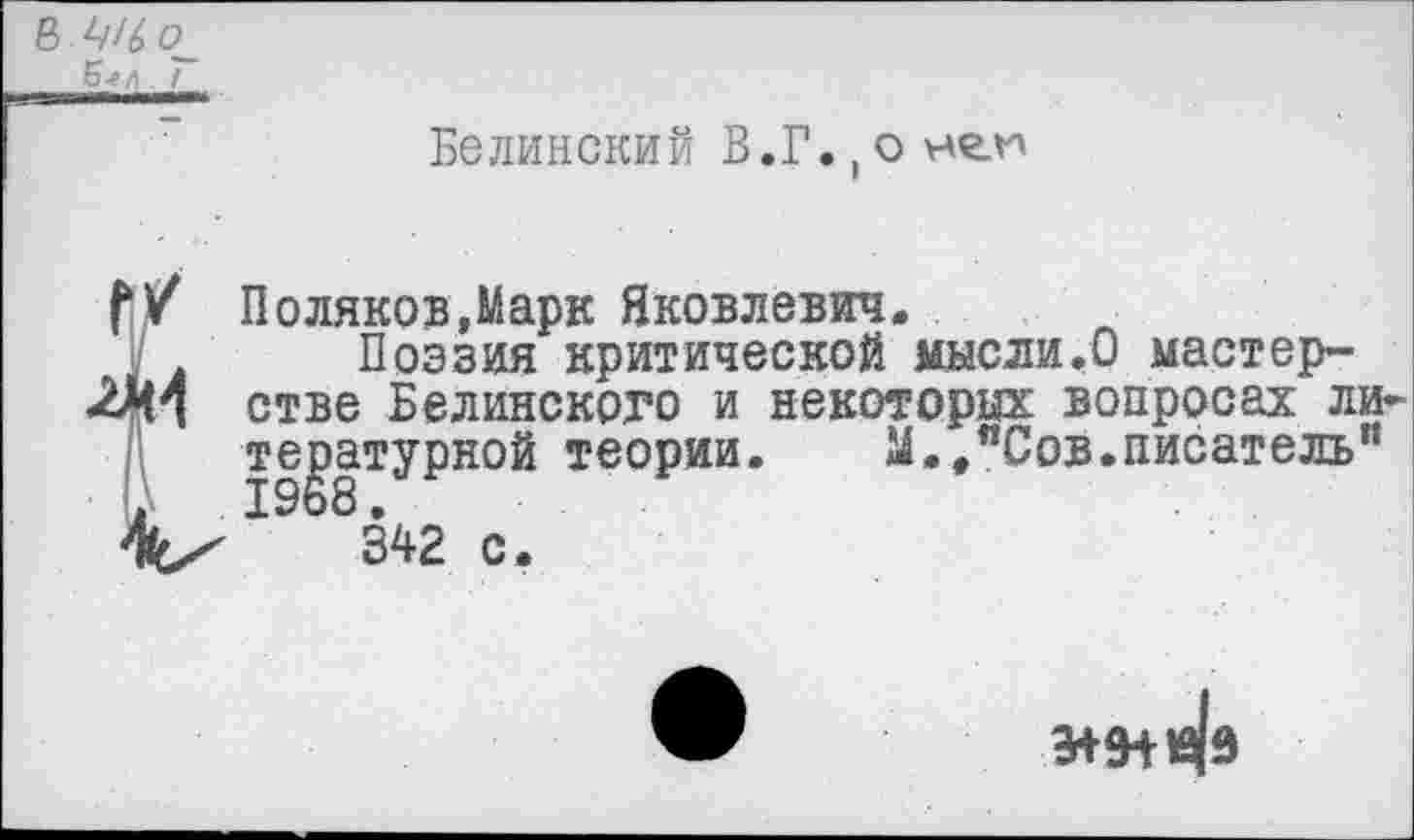 ﻿8 о
Б-г/1 7
Белинский В.Г.,оне.и
V т
Поляков,Марк Яковлевич.
Поэзия критической мысли.О мастерстве Белинского и некоторых вопросах литературной теории. М.,”Сов.писатель"
342 с.